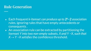 Rule Generation
● Each frequent k-itemset can produce up to 2k−2 association
rules, ignoring rules that have empty antecedents or
consequents .
● An association rule can be extracted by partitioning the
itemset Y into two non-empty subsets, X and Y −X, such that
X → Y −X satisfies the confidence threshold.
 