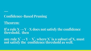 Confidence-Based Pruning
Theorem:
If a rule X → Y −X does not satisfy the confidence
threshold, then
any rule X` → Y − X`, where X` is a subset of X, must
not satisfy the confidence threshold as well.
 