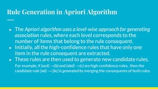 Rule Generation in Apriori Algorithm
● The Apriori algorithm uses a level-wise approach for generating
association rules, where each level corresponds to the
number of items that belong to the rule consequent.
● Initially, all the high-confidence rules that have only one
item in the rule consequent are extracted.
● These rules are then used to generate new candidate rules.
For example, if {acd} →{b} and {abd} →{c} are high-confidence rules, then the
candidate rule {ad} → {bc} is generated by merging the consequents of both rules.
 