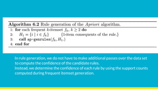 In rule generation, we do not have to make additional passes over the data set
to compute the confidence of the candidate rules.
Instead, we determine the confidence of each rule by using the support counts
computed during frequent itemset generation.
 