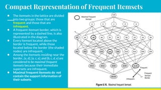 Compact Representation of Frequent Itemsets
● The itemsets in the lattice are divided
into two groups: those that are
frequent and those that are
infrequent.
● A frequent itemset border, which is
represented by a dashed line, is also
illustrated in the diagram.
● Every itemset located above the
border is frequent, while those
located below the border (the shaded
nodes) are infrequent.
● Among the itemsets residing near the
border, {a, d}, {a, c, e}, and {b, c, d, e} are
considered to be maximal frequent
itemsets because their immediate
supersets are infrequent.
● Maximal frequent itemsets do not
contain the support information of
their subsets.
 