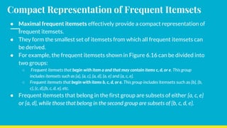 Compact Representation of Frequent Itemsets
● Maximal frequent itemsets effectively provide a compact representation of
frequent itemsets.
● They form the smallest set of itemsets from which all frequent itemsets can
be derived.
● For example, the frequent itemsets shown in Figure 6.16 can be divided into
two groups:
○ Frequent itemsets that begin with item a and that may contain items c, d, or e. This group
includes itemsets such as {a}, {a, c}, {a, d}, {a, e} and {a, c, e}.
○ Frequent itemsets that begin with items b, c, d, or e. This group includes itemsets such as {b}, {b,
c}, {c, d},{b, c, d, e}, etc.
● Frequent itemsets that belong in the first group are subsets of either {a, c, e}
or {a, d}, while those that belong in the second group are subsets of {b, c, d, e}.
 
