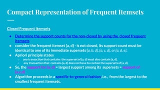 Compact Representation of Frequent Itemsets
Closed Frequent Itemsets
● Determine the support counts for the non-closed by using the closed frequent
itemsets
● consider the frequent itemset {a, d} - is not closed, its support count must be
identical to one of its immediate supersets {a, b, d}, {a, c, d}, or {a, d, e}.
● Apriori principle states
○ any transaction that contains the superset of {a, d} must also contain {a, d}.
○ any transaction that contains {a, d} does not have to contain the supersets of {a, d}.
● So, the support for {a, d} = largest support among its supersets = support of
{a,c,d}
● Algorithm proceeds in a specific-to-general fashion, i.e., from the largest to the
smallest frequent itemsets.
 