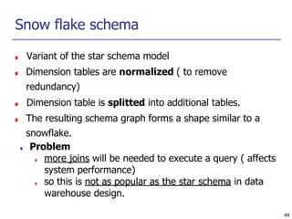 44
Snow flake schema
■ Variant of the star schema model
■ Dimension tables are normalized ( to remove
redundancy)
■ Dimension table is splitted into additional tables.
■ The resulting schema graph forms a shape similar to a
snowflake.
■ Problem
■ more joins will be needed to execute a query ( affects
system performance)
■ so this is not as popular as the star schema in data
warehouse design.
 