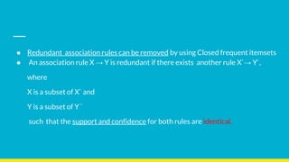 ● Redundant association rules can be removed by using Closed frequent itemsets
● An association rule X → Y is redundant if there exists another rule X`→ Y`,
where
X is a subset of X` and
Y is a subset of Y `
such that the support and confidence for both rules are identical.
 