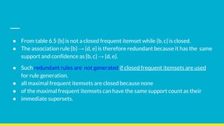 ● From table 6.5 {b} is not a closed frequent itemset while {b, c} is closed.
● The association rule {b} → {d, e} is therefore redundant because it has the same
support and confidence as {b, c} → {d, e}.
● Such redundant rules are not generated if closed frequent itemsets are used
for rule generation.
● all maximal frequent itemsets are closed because none
● of the maximal frequent itemsets can have the same support count as their
● immediate supersets.
 