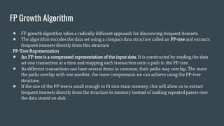 FP Growth Algorithm
● FP-growth algorithm takes a radically different approach for discovering frequent itemsets.
● The algorithm encodes the data set using a compact data structure called an FP-tree and extracts
frequent itemsets directly from this structure
FP-Tree Representation
● An FP-tree is a compressed representation of the input data. It is constructed by reading the data
set one transaction at a time and mapping each transaction onto a path in the FP-tree.
● As different transactions can have several items in common, their paths may overlap. The more
the paths overlap with one another, the more compression we can achieve using the FP-tree
structure.
● If the size of the FP-tree is small enough to fit into main memory, this will allow us to extract
frequent itemsets directly from the structure in memory instead of making repeated passes over
the data stored on disk.
 