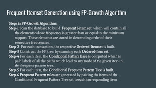 Frequent Itemset Generation using FP-Growth Algorithm
Steps in FP-Growth Algorithm:
Step-1: Scan the database to build Frequent 1-item set which will contain all
the elements whose frequency is greater than or equal to the minimum
support. These elements are stored in descending order of their
respective frequencies.
Step-2: For each transaction, the respective Ordered-Item set is built.
Step-3: Construct the FP tree. by scanning each Ordered-Item set
Step-4: For each item, the Conditional Pattern Base is computed which is
path labels of all the paths which lead to any node of the given item in
the frequent-pattern tree.
Step-5: For each item, the Conditional Frequent Pattern Tree is built.
Step-6: Frequent Pattern rules are generated by pairing the items of the
Conditional Frequent Pattern Tree set to each corresponding item.
 