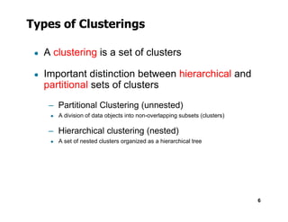Types of Clusterings
● A clustering is a set of clusters
● Important distinction between hierarchical and
partitional sets of clusters
– Partitional Clustering (unnested)
◆
6
◆ A division of data objects into non-overlapping subsets (clusters)
– Hierarchical clustering (nested)
◆ A set of nested clusters organized as a hierarchical tree
 