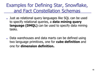 48
Examples for Defining Star, Snowflake,
and Fact Constellation Schemas
■ Just as relational query languages like SQL can be used
to specify relational queries, a data mining query
language (DMQL) can be used to specify data mining
tasks.
■ Data warehouses and data marts can be defined using
two language primitives, one for cube definition and
one for dimension definition.
 