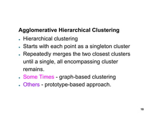 Agglomerative Hierarchical Clustering
● Hierarchical clustering
● Starts with each point as a singleton cluster
● Repeatedly merges the two closest clusters
until a single, all encompassing cluster
18
until a single, all encompassing cluster
remains.
● Some Times - graph-based clustering
● Others - prototype-based approach.
 