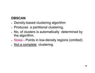 DBSCAN
● Density-based clustering algorithm
● Produces a partitional clustering,
● No. of clusters is automatically determined by
the algorithm.
19
the algorithm.
● Noise - Points in low-density regions (omitted)
● Not a complete clustering.
 