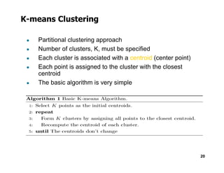 K-means Clustering
● Partitional clustering approach
● Number of clusters, K, must be specified
● Each cluster is associated with a centroid (center point)
● Each point is assigned to the cluster with the closest
centroid
● The basic algorithm is very simple
20
 