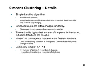 K-means Clustering – Details
● Simple iterative algorithm.
– Choose initial centroids;
– repeat {assign each point to a nearest centroid; re-compute cluster centroids}
– until centroids stop changing.
● Initial centroids are often chosen randomly.
– Clusters produced can vary from one run to another
● The centroid is (typically) the mean of the points in the cluster,
but other definitions are possible
23
but other definitions are possible
● Most of the convergence happens in the first few iterations.
– Often the stopping condition is changed to ‘Until relatively few points
change clusters’
● Complexity is O( n * K * I * d )
– n = number of points, K = number of clusters,
I = number of iterations, d = number of attributes
 