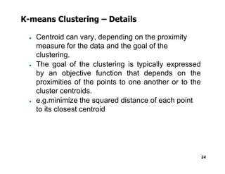 K-means Clustering – Details
● Centroid can vary, depending on the proximity
measure for the data and the goal of the
clustering.
● The goal of the clustering is typically expressed
by an objective function that depends on the
proximities of the points to one another or to the
cluster centroids.
24
cluster centroids.
● e.g.minimize the squared distance of each point
to its closest centroid
 