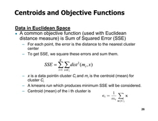 Centroids and Objective Functions
Data in Euclidean Space
● A common objective function (used with Euclidean
distance measure) is Sum of Squared Error (SSE)
– For each point, the error is the distance to the nearest cluster
center
– To get SSE, we square these errors and sum them.
26
– x is a data pointin cluster Ci and mi is the centroid (mean) for
cluster Ci
– A kmeans run which produces minimum SSE will be considered.
– Centroid (mean) of the i th cluster is
 