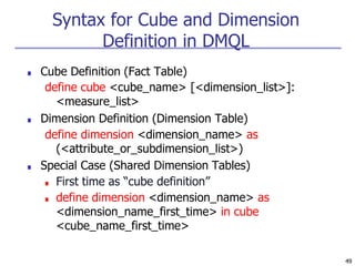 49
Syntax for Cube and Dimension
Definition in DMQL
■ Cube Definition (Fact Table)
define cube <cube_name> [<dimension_list>]:
<measure_list>
■ Dimension Definition (Dimension Table)
define dimension <dimension_name> as
(<attribute_or_subdimension_list>)
■ Special Case (Shared Dimension Tables)
■ First time as “cube definition”
■ define dimension <dimension_name> as
<dimension_name_first_time> in cube
<cube_name_first_time>
 
