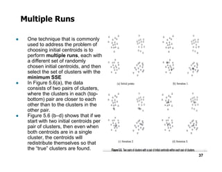 Multiple Runs
● One technique that is commonly
used to address the problem of
choosing initial centroids is to
perform multiple runs, each with
a different set of randomly
chosen initial centroids, and then
select the set of clusters with the
minimum SSE
● In Figure 5.6(a), the data
consists of two pairs of clusters,
37
consists of two pairs of clusters,
where the clusters in each (top-
bottom) pair are closer to each
other than to the clusters in the
other pair.
● Figure 5.6 (b–d) shows that if we
start with two initial centroids per
pair of clusters, then even when
both centroids are in a single
cluster, the centroids will
redistribute themselves so that
the “true” clusters are found.
 