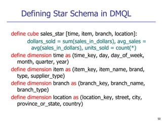 Defining Star Schema in DMQL
50
define cube sales_star [time, item, branch, location]:
dollars_sold = sum(sales_in_dollars), avg_sales =
avg(sales_in_dollars), units_sold = count(*)
define dimension time as (time_key, day, day_of_week,
month, quarter, year)
define dimension item as (item_key, item_name, brand,
type, supplier_type)
define dimension branch as (branch_key, branch_name,
branch_type)
define dimension location as (location_key, street, city,
province_or_state, country)
 