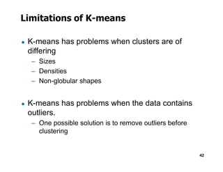 Limitations of K-means
● K-means has problems when clusters are of
differing
– Sizes
– Densities
– Non-globular shapes
42
● K-means has problems when the data contains
outliers.
– One possible solution is to remove outliers before
clustering
 