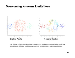 Overcoming K-means Limitations
46
Original Points K-means Clusters
One solution is to find a large number of clusters such that each of them represents a part of a
natural cluster. But these small clusters need to be put together in a post-processing step.
 
