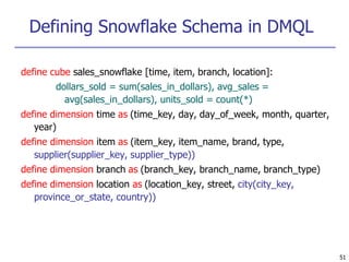 Defining Snowflake Schema in DMQL
51
define cube sales_snowflake [time, item, branch, location]:
dollars_sold = sum(sales_in_dollars), avg_sales =
avg(sales_in_dollars), units_sold = count(*)
define dimension time as (time_key, day, day_of_week, month, quarter,
year)
define dimension item as (item_key, item_name, brand, type,
supplier(supplier_key, supplier_type))
define dimension branch as (branch_key, branch_name, branch_type)
define dimension location as (location_key, street, city(city_key,
province_or_state, country))
 
