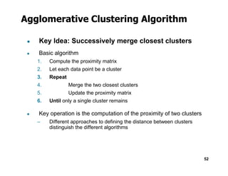 Agglomerative Clustering Algorithm
● Key Idea: Successively merge closest clusters
● Basic algorithm
1. Compute the proximity matrix
2. Let each data point be a cluster
3. Repeat
4. Merge the two closest clusters
52
5. Update the proximity matrix
6. Until only a single cluster remains
● Key operation is the computation of the proximity of two clusters
– Different approaches to defining the distance between clusters
distinguish the different algorithms
 