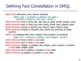 Defining Fact Constellation in DMQL
52
define cube sales [time, item, branch, location]:
dollars_sold = sum(sales_in_dollars), avg_sales =
avg(sales_in_dollars), units_sold = count(*)
define dimension time as (time_key, day, day_of_week, month, quarter, year)
define dimension item as (item_key, item_name, brand, type, supplier_type)
define dimension branch as (branch_key, branch_name, branch_type)
define dimension location as (location_key, street, city, province_or_state,
country)
define cube shipping [time, item, shipper, from_location, to_location]:
dollar_cost = sum(cost_in_dollars), unit_shipped = count(*)
define dimension time as time in cube sales
define dimension item as item in cube sales
define dimension shipper as (shipper_key, shipper_name, location as location
in cube sales, shipper_type)
define dimension from_location as location in cube sales
define dimension to_location as location in cube sales
 