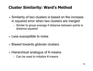 Cluster Similarity: Ward’s Method
● Similarity of two clusters is based on the increase
in squared error when two clusters are merged
– Similar to group average if distance between points is
distance squared
● Less susceptible to noise
73
● Less susceptible to noise
● Biased towards globular clusters
● Hierarchical analogue of K-means
– Can be used to initialize K-means
 