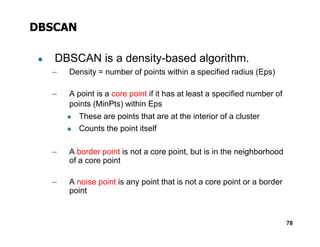 DBSCAN
● DBSCAN is a density-based algorithm.
– Density = number of points within a specified radius (Eps)
– A point is a core point if it has at least a specified number of
points (MinPts) within Eps
◆ These are points that are at the interior of a cluster
◆
78
◆
◆ Counts the point itself
– A border point is not a core point, but is in the neighborhood
of a core point
– A noise point is any point that is not a core point or a border
point
 