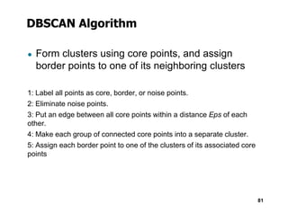 DBSCAN Algorithm
● Form clusters using core points, and assign
border points to one of its neighboring clusters
1: Label all points as core, border, or noise points.
2: Eliminate noise points.
3: Put an edge between all core points within a distance Eps of each
81
3: Put an edge between all core points within a distance Eps of each
other.
4: Make each group of connected core points into a separate cluster.
5: Assign each border point to one of the clusters of its associated core
points
 