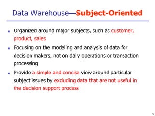 Data Warehouse—Subject-Oriented
5
■ Organized around major subjects, such as customer,
product, sales
■ Focusing on the modeling and analysis of data for
decision makers, not on daily operations or transaction
processing
■ Provide a simple and concise view around particular
subject issues by excluding data that are not useful in
the decision support process
 