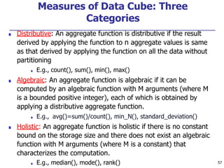 Measures of Data Cube: Three
Categories
■ Distributive: An aggregate function is distributive if the result
derived by applying the function to n aggregate values is same
as that derived by applying the function on all the data without
partitioning
■ E.g., count(), sum(), min(), max()
■ Algebraic: An aggregate function is algebraic if it can be
computed by an algebraic function with M arguments (where M
is a bounded positive integer), each of which is obtained by
applying a distributive aggregate function.
■ E.g., avg()=sum()/count(), min_N(), standard_deviation()
■ Holistic: An aggregate function is holistic if there is no constant
bound on the storage size and there does not exist an algebraic
function with M arguments (where M is a constant) that
characterizes the computation.
■ E.g., median(), mode(), rank() 57
 