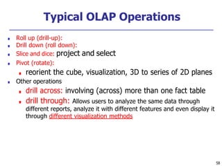 58
Typical OLAP Operations
■ Roll up (drill-up):
■ Drill down (roll down):
■ Slice and dice: project and select
■ Pivot (rotate):
■ reorient the cube, visualization, 3D to series of 2D planes
■ Other operations
■ drill across: involving (across) more than one fact table
■ drill through: Allows users to analyze the same data through
different reports, analyze it with different features and even display it
through different visualization methods
 