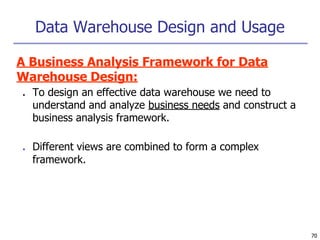 Data Warehouse Design and Usage
70
A Business Analysis Framework for Data
Warehouse Design:
■ To design an effective data warehouse we need to
understand and analyze business needs and construct a
business analysis framework.
■ Different views are combined to form a complex
framework.
 