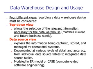 Data Warehouse Design and Usage
71
■ Four different views regarding a data warehouse design
must be considered:
■ Top-down view
■ allows the selection of the relevant information
necessary for the data warehouse (matches current
and future business needs).
■ Data source view
■ exposes the information being captured, stored, and
managed by operational systems.
■ Documented at various levels of detail and accuracy,
from individual data source tables to integrated data
source tables.
■ Modeled in ER model or CASE (computer-aided
software engineering).
 