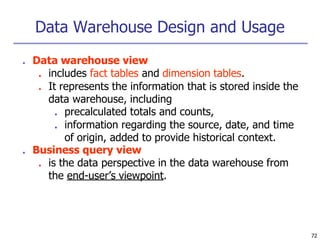 Data Warehouse Design and Usage
72
■ Data warehouse view
■ includes fact tables and dimension tables.
■ It represents the information that is stored inside the
data warehouse, including
■ precalculated totals and counts,
■ information regarding the source, date, and time
of origin, added to provide historical context.
■ Business query view
■ is the data perspective in the data warehouse from
the end-user’s viewpoint.
 