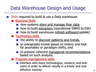 Data Warehouse Design and Usage
■ Skills required to build & use a Data warehouse
■ Business Skills
■ how systems store and manage their data,
■ how to build extractors (operational DBMS to DW)
■ how to build warehouse refresh software(update)
■ Technology skills
■ the ability to discover patterns and trends,
■ to extrapolate trends based on history and look
for anomalies or paradigm shifts, and
■ to present coherent managerial recommendations
based on such analysis.
■ Program management skills
■ Interface with many technologies, vendors, and end-
users in order to deliver results in a timely and cost
effective manner 73
 