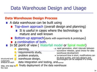 Data Warehouse Design and Usage
74
Data Warehouse Design Process
■ A data warehouse can be built using
■ Top-down approach (overall design and planning)
■ It is useful in cases where the technology is
mature and well known
■ Bottom-up approach(starts with experiments & prototypes)
■ a combination of both.
■ In SE point of view ( Waterfall model or Spiral model)
structured and
systematic
■ planning,
■ requirements study,
■ problem analysis,
■ warehouse design,
■
● rapid generation, short intervals between
successive releases, good choice for data
warehouse development
● turnaround time is short, modifications can
be done quickly, and new designs and
technologies can be adapted in a timely
analysis at each data integration and testing, andmanner
step, one step to■ finally deployment of the data warehouse
the next
 