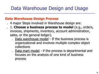 Data Warehouse Design and Usage
75
Data Warehouse Design Process
■ 4 major Steps involved in Warehouse design are:
■ 1. Choose a business process to model (e.g., orders,
invoices, shipments, inventory, account administration,
sales, or the general ledger).
■ Data warehouse model - If the business process is
organizational and involves multiple complex object
collections
■ Data mart model - if the process is departmental and
focuses on the analysis of one kind of business
process
 