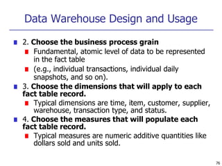 Data Warehouse Design and Usage
76
■ 2. Choose the business process grain
■ Fundamental, atomic level of data to be represented
in the fact table
■ (e.g., individual transactions, individual daily
snapshots, and so on).
■ 3. Choose the dimensions that will apply to each
fact table record.
■ Typical dimensions are time, item, customer, supplier,
warehouse, transaction type, and status.
■ 4. Choose the measures that will populate each
fact table record.
■ Typical measures are numeric additive quantities like
dollars sold and units sold.
 