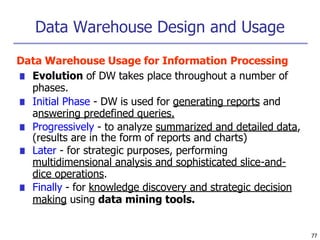 Data Warehouse Design and Usage
77
Data Warehouse Usage for Information Processing
■ Evolution of DW takes place throughout a number of
phases.
■ Initial Phase - DW is used for generating reports and
answering predefined queries.
■ Progressively - to analyze summarized and detailed data,
(results are in the form of reports and charts)
■ Later - for strategic purposes, performing
multidimensional analysis and sophisticated slice-and-
dice operations.
■ Finally - for knowledge discovery and strategic decision
making using data mining tools.
 