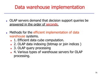 79
Data warehouse implementation
■ OLAP servers demand that decision support queries be
answered in the order of seconds.
■ Methods for the efficient implementation of data
warehouse systems.
■ 1. Efficient data cube computation.
■ 2. OLAP data indexing (bitmap or join indices )
■ 3. OLAP query processing
■ 4. Various types of warehouse servers for OLAP
processing.
 