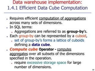 Data warehouse implementation:
1.4.1 Efficient Data Cube Computation
80
■ Requires efficient computation of aggregations
across many sets of dimensions.
■ In SQL terms:
■ Aggregations are referred to as group-by’s.
■ Each group-by can be represented by a cuboid,
■ set of group-by’s forms a lattice of cuboids
defining a data cube.
■ Compute cube Operator - computes
aggregates over all subsets of the dimensions
specified in the operation.
■ require excessive storage space for large
number of dimensions.
 