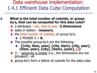 Data warehouse implementation:
1.4.1 Efficient Data Cube Computation
82
■ What is the total number of cuboids, or group-
by’s, that can be computed for this data cube?
■ 3 attributes - city, item & year -3 dimensions
■ sales in dollars - measure,
■ the total number of cuboids, or group by’s,
■ 2 POWER 3 = 8.
■ The possible group-by’s are the following:
■ {(city, item, year), (city, item), (city, year),
(item, year), (city), (item), (year), ()}
■ () - group-by is empty (i.e., the dimensions are not
grouped) - all.
■ group-by’s form a lattice of cuboids for the data cube
 