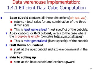 Data warehouse implementation:
1.4.1 Efficient Data Cube Computation
84
■ Base cuboid contains all three dimensions(city, item, year)
■ returns - total sales for any combination of the three
dimensions.
■ This is least generalized (most specific) of the cuboids.
■ Apex cuboid, or 0-D cuboid, refers to the case where
the group-by is empty (contains total sum of all sales)
■ This is most generalized (least specific) of the cuboids
■ Drill Down equivalent
■ start at the apex cuboid and explore downward in the
lattice
■ akin to rolling up
■ start at the base cuboid and explore upward
 