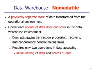 Data Warehouse—Nonvolatile
8
■ A physically separate store of data transformed from the
operational environment
■ Operational update of data does not occur in the data
warehouse environment
■ Does not require transaction processing, recovery,
and concurrency control mechanisms
■ Requires only two operations in data accessing:
■ initial loading of data and access of data
 