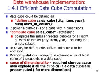 Data warehouse implementation:
1.4.1 Efficient Data Cube Computation
■ data cube could be defined as:
■ “define cube sales_cube [city, item, year]:
sum(sales_in_dollars)”
■ 2 power n cuboids - For a cube with n dimensions
■ “compute cube sales_cube” - statement
■ computes the sales aggregate cuboids for all eight
subsets of the set {city, item, year}, including the
empty subset.
■ In OLAP, for diff. queries diff. cuboids need to be
accessed.
■ Precomputation - compute in advance all or at least
some of the cuboids in a data cube
■ curse of dimensionality - required storage space
may explode if all the cuboids in a data cube are
precomputed ( for more dimensions) 86
 