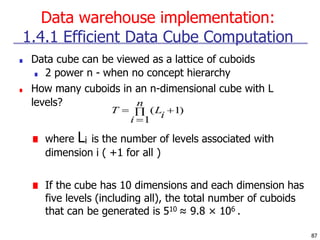 Data warehouse implementation:
87
1.4.1 Efficient Data Cube Computation
■ Data cube can be viewed as a lattice of cuboids
■ 2 power n - when no concept hierarchy
■ How many cuboids in an n-dimensional cube with L
levels?
■ where Li is the number of levels associated with
dimension i ( +1 for all )
■ If the cube has 10 dimensions and each dimension has
five levels (including all), the total number of cuboids
that can be generated is 510 ≈ 9.8 × 106 .
 