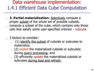 Data warehouse implementation:
1.4.1 Efficient Data Cube Computation
89
■ 3. Partial materialization: Selectively compute a
proper subset of the whole set of possible cuboids.
■ compute a subset of the cube, which contains only those
cells that satisfy some user-specified criterion - subcube
■ 3 factors to consider:
■ (1) identify the subset of cuboids or subcubes to
materialize;
■ (2) exploit the materialized cuboids or subcubes
during query processing; and
■ (3) efficiently update the materialized cuboids or
subcubes during load and refresh.
 